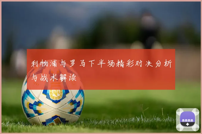 利物浦与罗马下半场精彩对决分析与战术解读