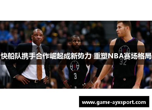 快船队携手合作崛起成新势力 重塑NBA赛场格局