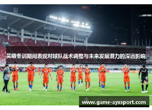吴曦冬训期间表现对球队战术调整与未来发展潜力的深远影响
