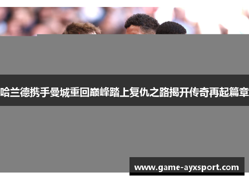 哈兰德携手曼城重回巅峰踏上复仇之路揭开传奇再起篇章