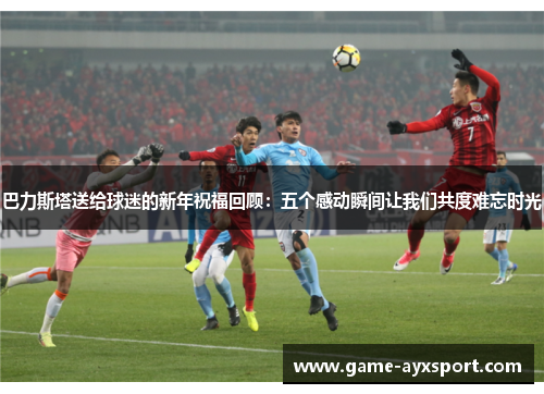 巴力斯塔送给球迷的新年祝福回顾：五个感动瞬间让我们共度难忘时光