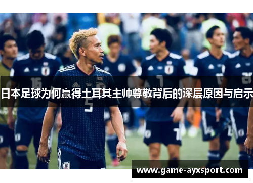 日本足球为何赢得土耳其主帅尊敬背后的深层原因与启示