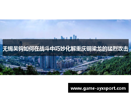 无锡吴钩如何在战斗中巧妙化解重庆铜梁龙的猛烈攻击